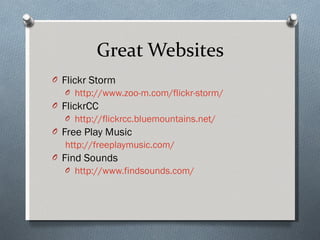 Great Websites Flickr Storm http://www.zoo-m.com/flickr-storm/   FlickrCC http://flickrcc.bluemountains.net/   Free Play Music http://freeplaymusic.com/ Find Sounds http://www.findsounds.com/ 