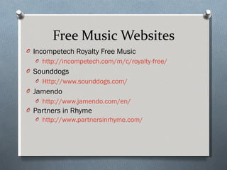 Free Music Websites Incompetech Royalty Free Music http://incompetech.com/m/c/royalty-free/   Sounddogs Http://www.sounddogs.com/ Jamendo http://www.jamendo.com/en/   Partners in Rhyme http://www.partnersinrhyme.com/   