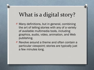 What is a digital story? Many definitions, but in general, combining the art of telling stories with any of a variety of available multimedia tools, including graphics, audio, video, animation, and Web publishing.  Revolve around a theme and often contain a particular viewpoint; stories are typically just a few minutes long. 