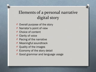 Elements of a personal narrative digital story Overall purpose of the story Narrator’s point of view Choice of content  Clarity of voice Pacing of the narrative  Meaningful soundtrack Quality of the images Economy of the story detail Good grammar and language usage 