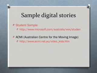Sample digital stories Student Sample http://www.microsoft.com/australia/wvx/student_work_sample_digital_story.wvx   ACMI (Australian Centre for the Moving Image) http://www.acmi.net.au/video_kids.htm   