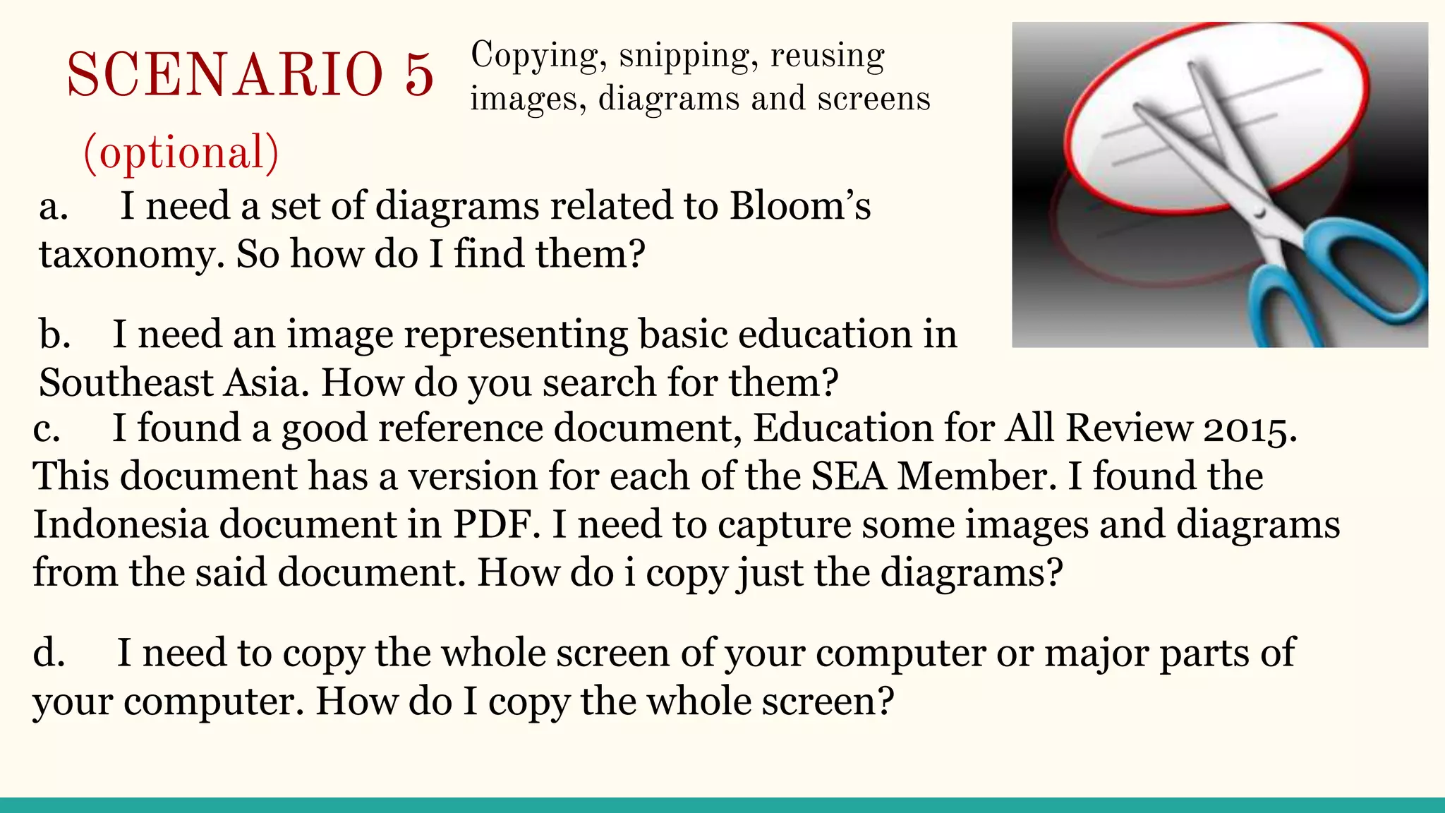 SCENARIO 5
(optional)
c. I found a good reference document, Education for All Review 2015.
This document has a version for each of the SEA Member. I found the
Indonesia document in PDF. I need to capture some images and diagrams
from the said document. How do i copy just the diagrams?
d. I need to copy the whole screen of your computer or major parts of
your computer. How do I copy the whole screen?
a. I need a set of diagrams related to Bloom’s
taxonomy. So how do I find them?
b. I need an image representing basic education in
Southeast Asia. How do you search for them?
Copying, snipping, reusing
images, diagrams and screens
 