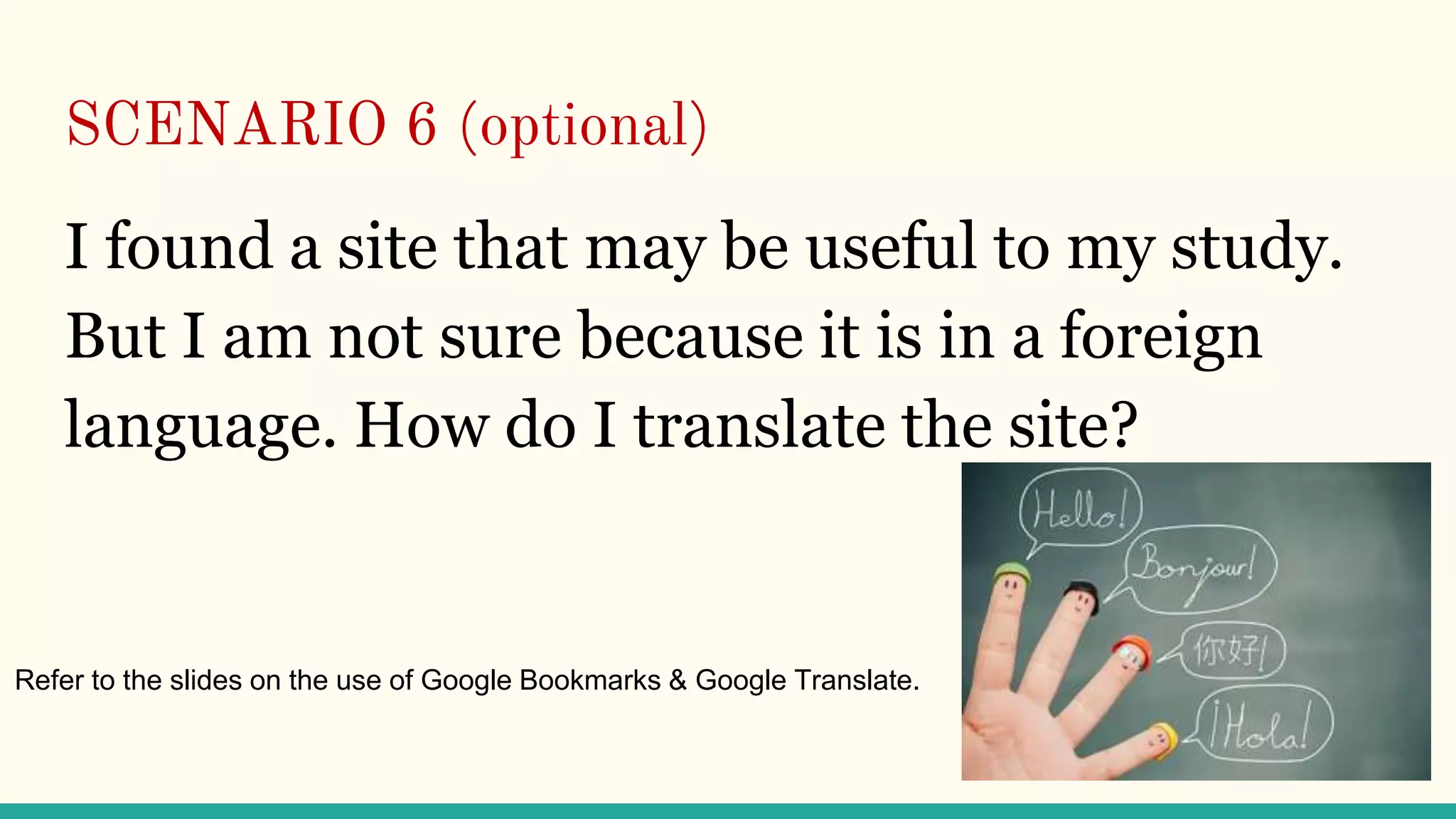 SCENARIO 6 (optional)
I found a site that may be useful to my study.
But I am not sure because it is in a foreign
language. How do I translate the site?
Refer to the slides on the use of Google Bookmarks & Google Translate.
 