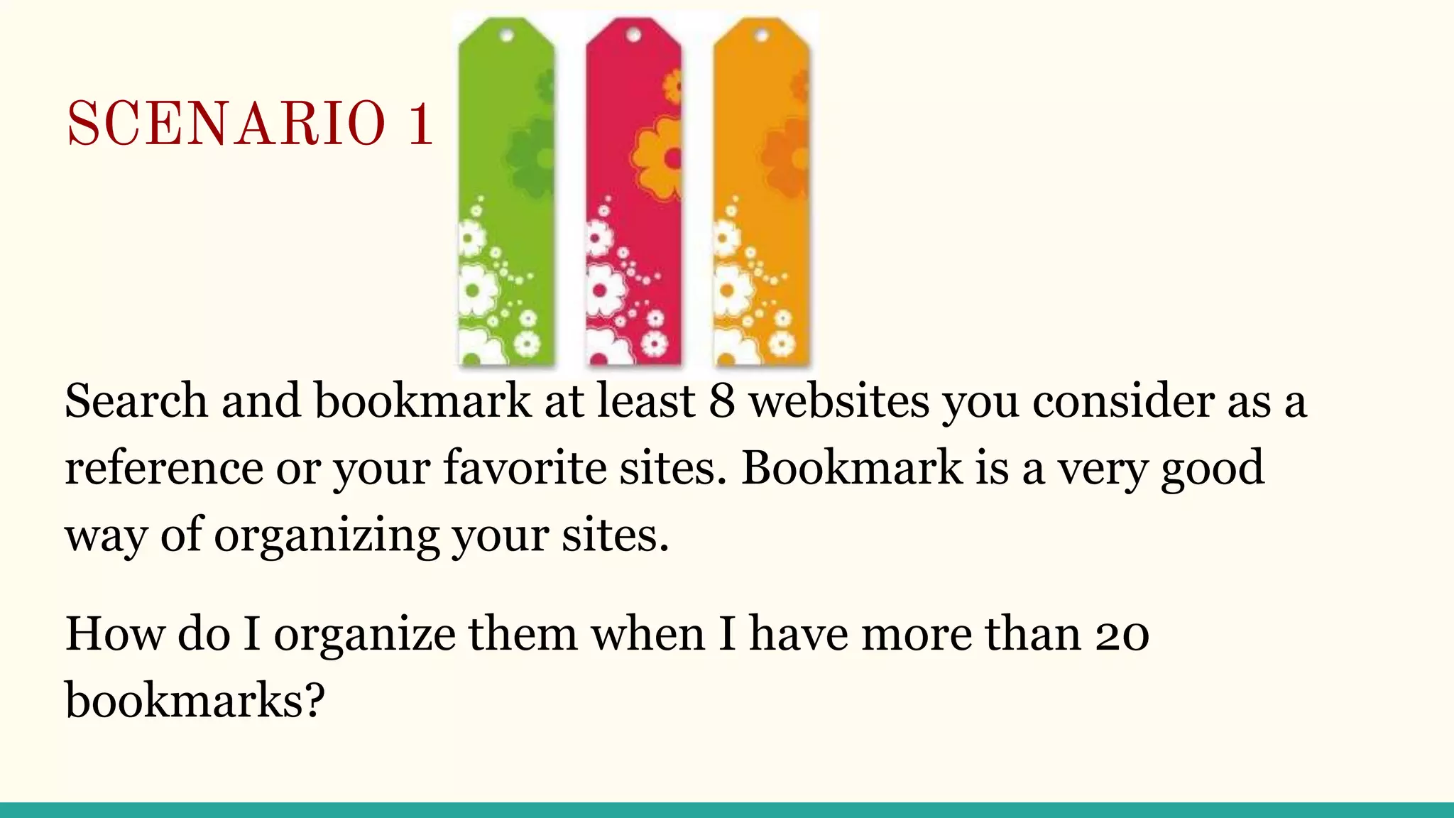 SCENARIO 1
Search and bookmark at least 8 websites you consider as a
reference or your favorite sites. Bookmark is a very good
way of organizing your sites.
How do I organize them when I have more than 20
bookmarks?
 