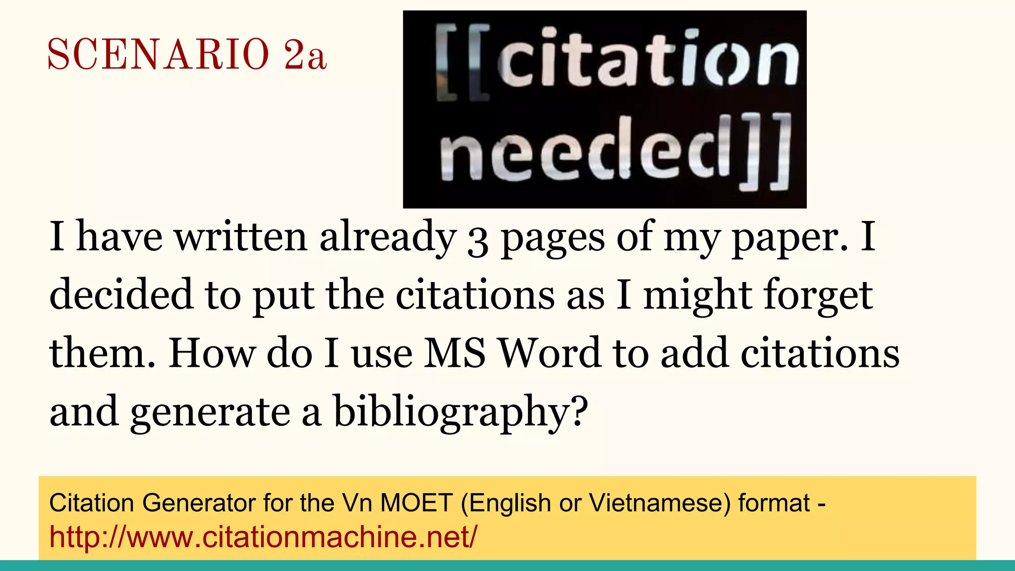 SCENARIO 2a
I have written already 3 pages of my paper. I
decided to put the citations as I might forget
them. How do I use MS Word to add citations
and generate a bibliography?
Citation Generator for the Vn MOET (English or Vietnamese) format -
http://www.citationmachine.net/
 