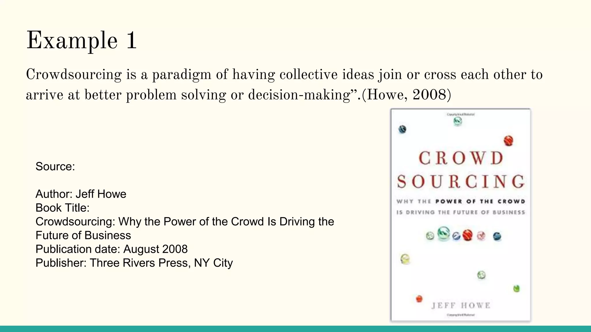 Example 1
Crowdsourcing is a paradigm of having collective ideas join or cross each other to
arrive at better problem solving or decision-making”.(Howe, 2008)
Source:
Author: Jeff Howe
Book Title:
Crowdsourcing: Why the Power of the Crowd Is Driving the
Future of Business
Publication date: August 2008
Publisher: Three Rivers Press, NY City
 