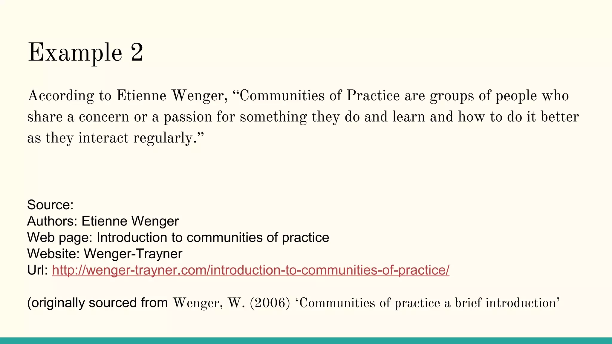Example 2
According to Etienne Wenger, “Communities of Practice are groups of people who
share a concern or a passion for something they do and learn and how to do it better
as they interact regularly.”
Source:
Authors: Etienne Wenger
Web page: Introduction to communities of practice
Website: Wenger-Trayner
Url: http://wenger-trayner.com/introduction-to-communities-of-practice/
(originally sourced from Wenger, W. (2006) ‘Communities of practice a brief introduction’
 