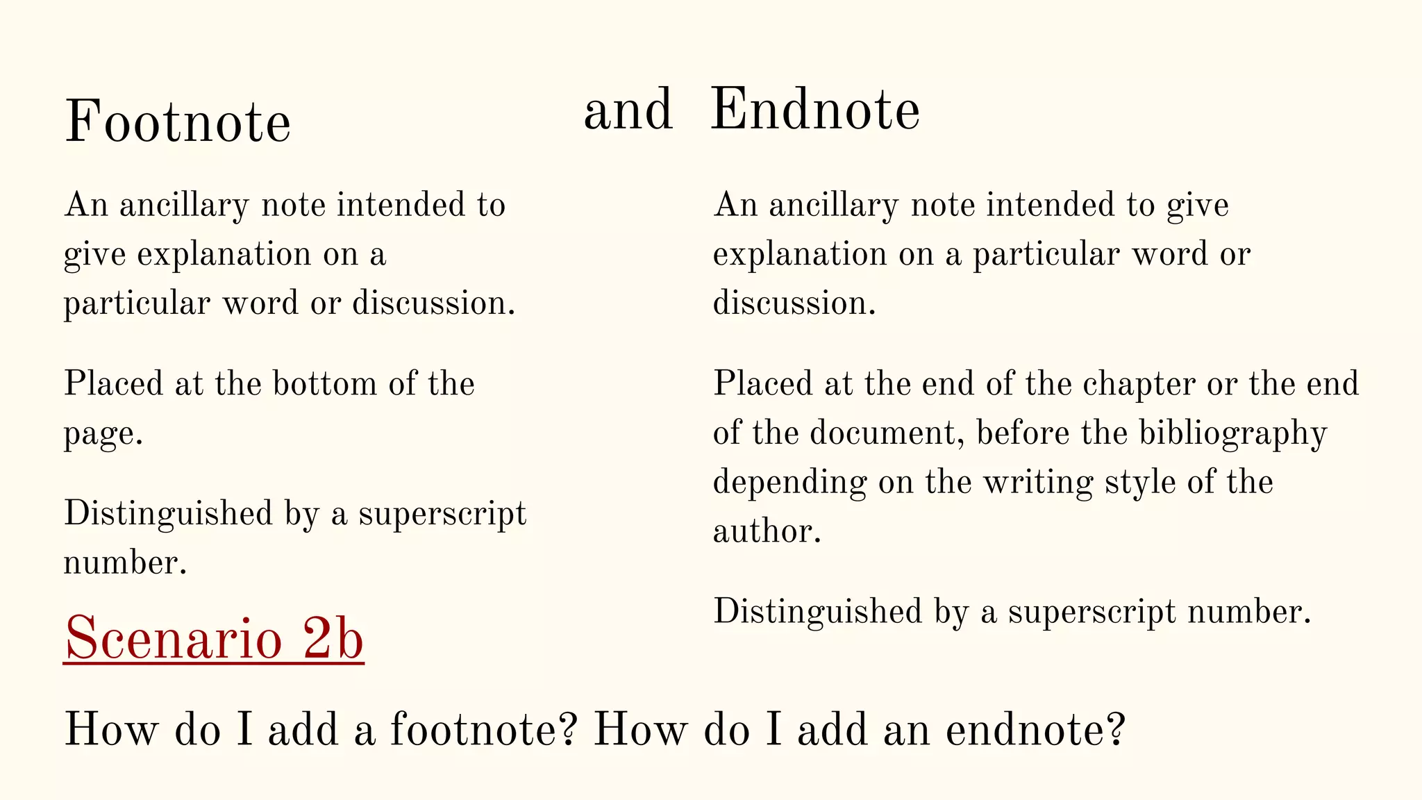 Footnote
An ancillary note intended to
give explanation on a
particular word or discussion.
Placed at the bottom of the
page.
Distinguished by a superscript
number.
An ancillary note intended to give
explanation on a particular word or
discussion.
Placed at the end of the chapter or the end
of the document, before the bibliography
depending on the writing style of the
author.
Distinguished by a superscript number.
and Endnote
Scenario 2b
How do I add a footnote? How do I add an endnote?
 