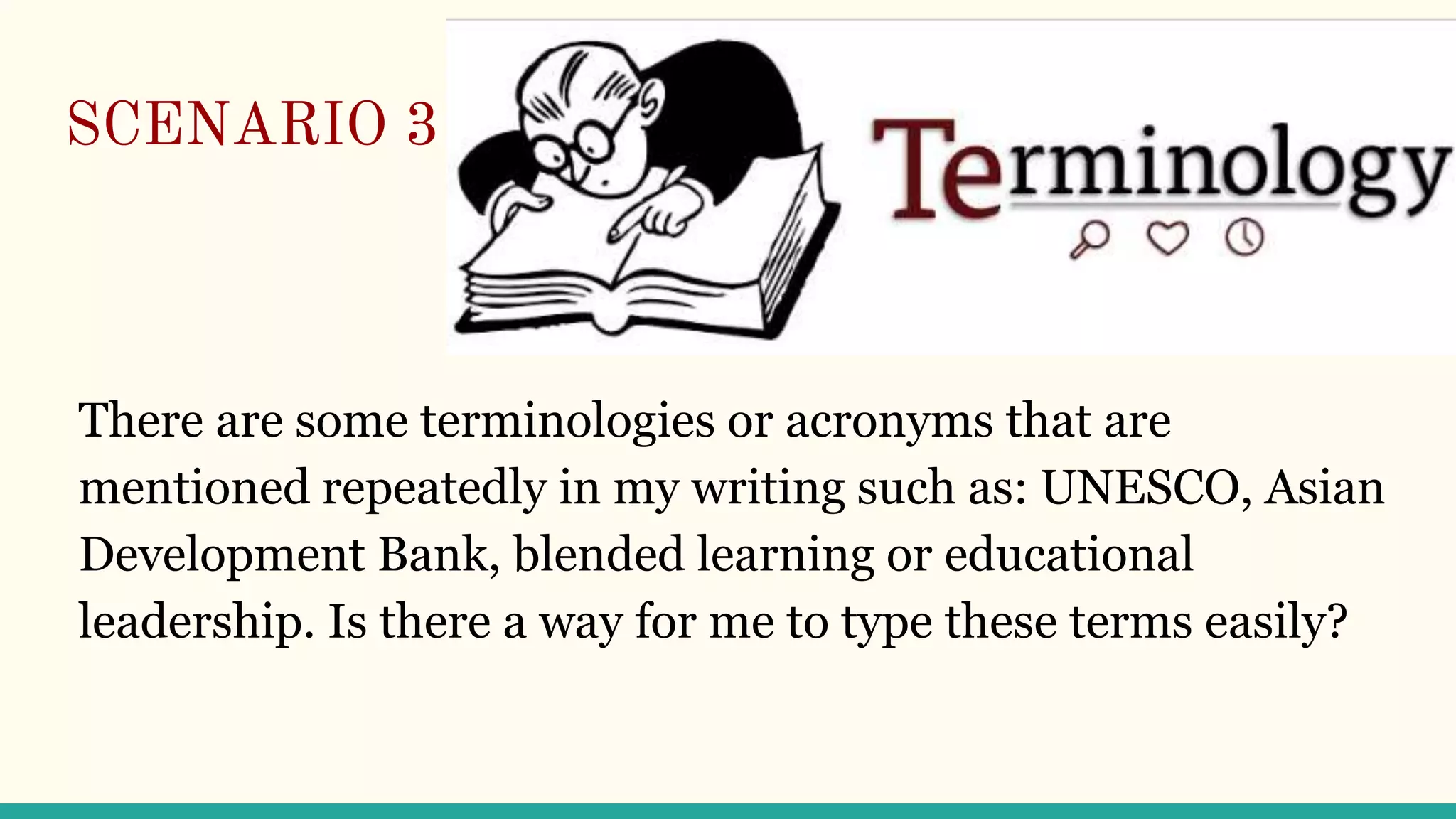 SCENARIO 3
There are some terminologies or acronyms that are
mentioned repeatedly in my writing such as: UNESCO, Asian
Development Bank, blended learning or educational
leadership. Is there a way for me to type these terms easily?
 