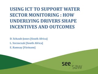 USING ICT TO SUPPORT WATER
SECTOR MONITORING : HOW
UNDERLYING DRIVERS SHAPE
INCENTIVES AND OUTCOMES
D. Schaub-Jones [South Africa]
L. Szczuczak [South Africa]
E. Ramsay [Vietnam]
 