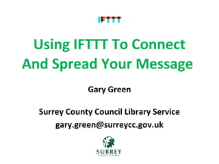 Using IFTTT To Connect
And Spread Your Message 
              Gary Green

  Surrey County Council Library Service
      gary.green@surreycc.gov.uk
 