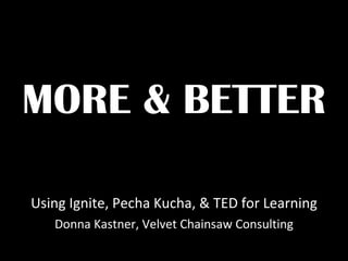 MORE & BETTER Using Ignite, Pecha Kucha, & TED for Learning Donna Kastner, Velvet Chainsaw Consulting 