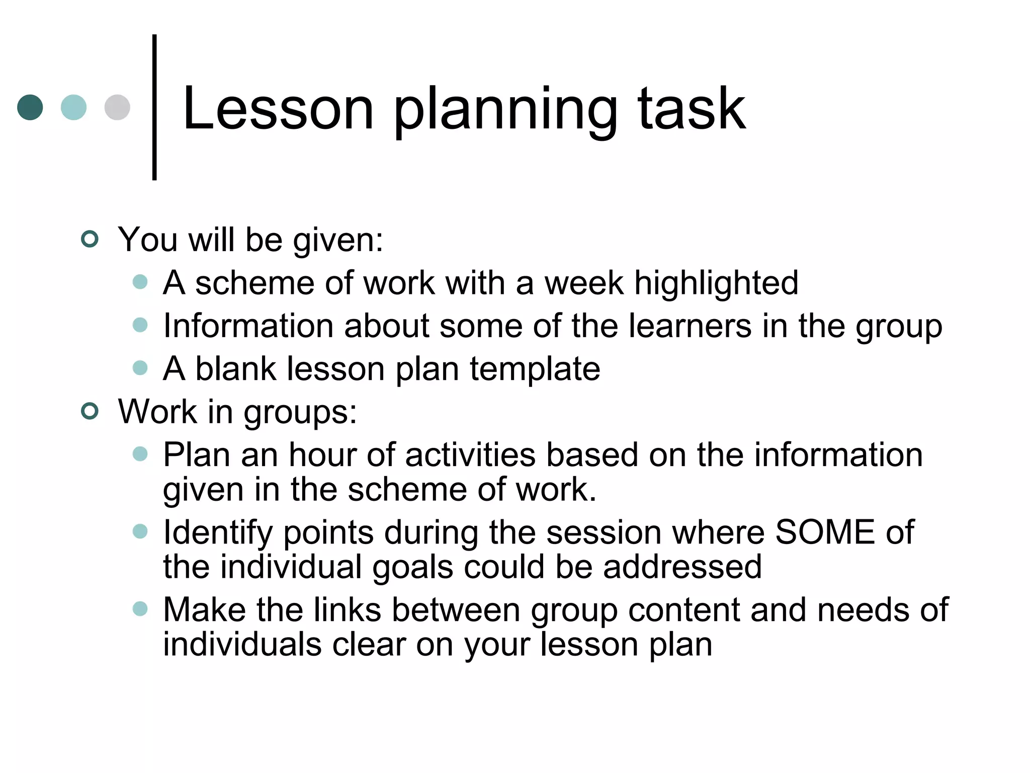Lesson planning task You will be given: A scheme of work with a week highlighted Information about some of the learners in the group A blank lesson plan template Work in groups: Plan an hour of activities based on the information given in the scheme of work. Identify points during the session where SOME of the individual goals could be addressed Make the links between group content and needs of individuals clear on your lesson plan 