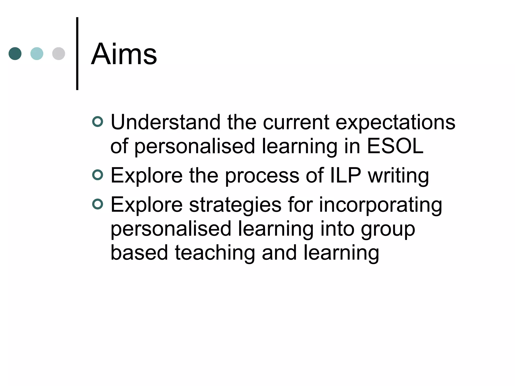 Aims Understand the current expectations of personalised learning in ESOL Explore the process of ILP writing Explore strategies for incorporating personalised learning into group based teaching and learning 