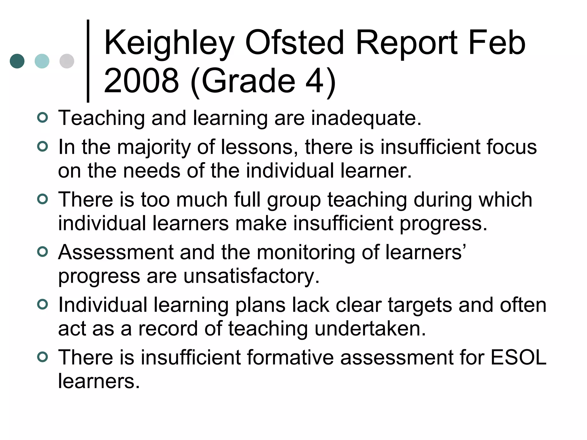 Keighley Ofsted Report Feb 2008 (Grade 4) Teaching and learning are inadequate.  In the majority of lessons, there is insufficient focus on the needs of the individual learner.  There is too much full group teaching during which individual learners make insufficient progress. Assessment and the monitoring of learners’ progress are unsatisfactory. Individual learning plans lack clear targets and often act as a record of teaching undertaken.  There is insufficient formative assessment for ESOL learners. 