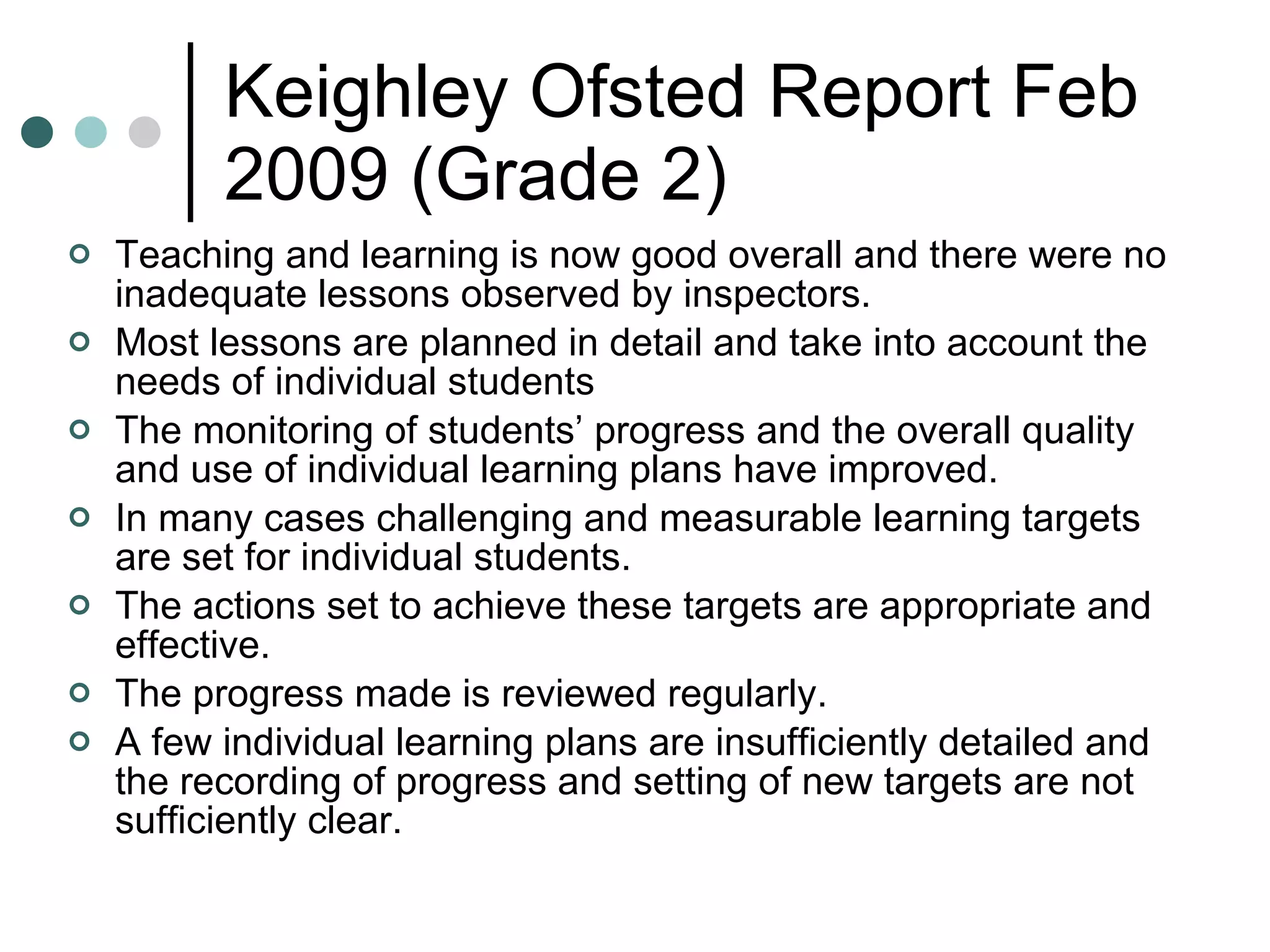 Keighley Ofsted Report Feb 2009 (Grade 2) Teaching and learning is now good overall and there were no inadequate lessons observed by inspectors. Most lessons are planned in detail and take into account the needs of individual students The monitoring of students’ progress and the overall quality and use of individual learning plans have improved.  In many cases challenging and measurable learning targets are set for individual students. The actions set to achieve these targets are appropriate and effective.  The progress made is reviewed regularly.  A few individual learning plans are insufficiently detailed and the recording of progress and setting of new targets are not sufficiently clear. 