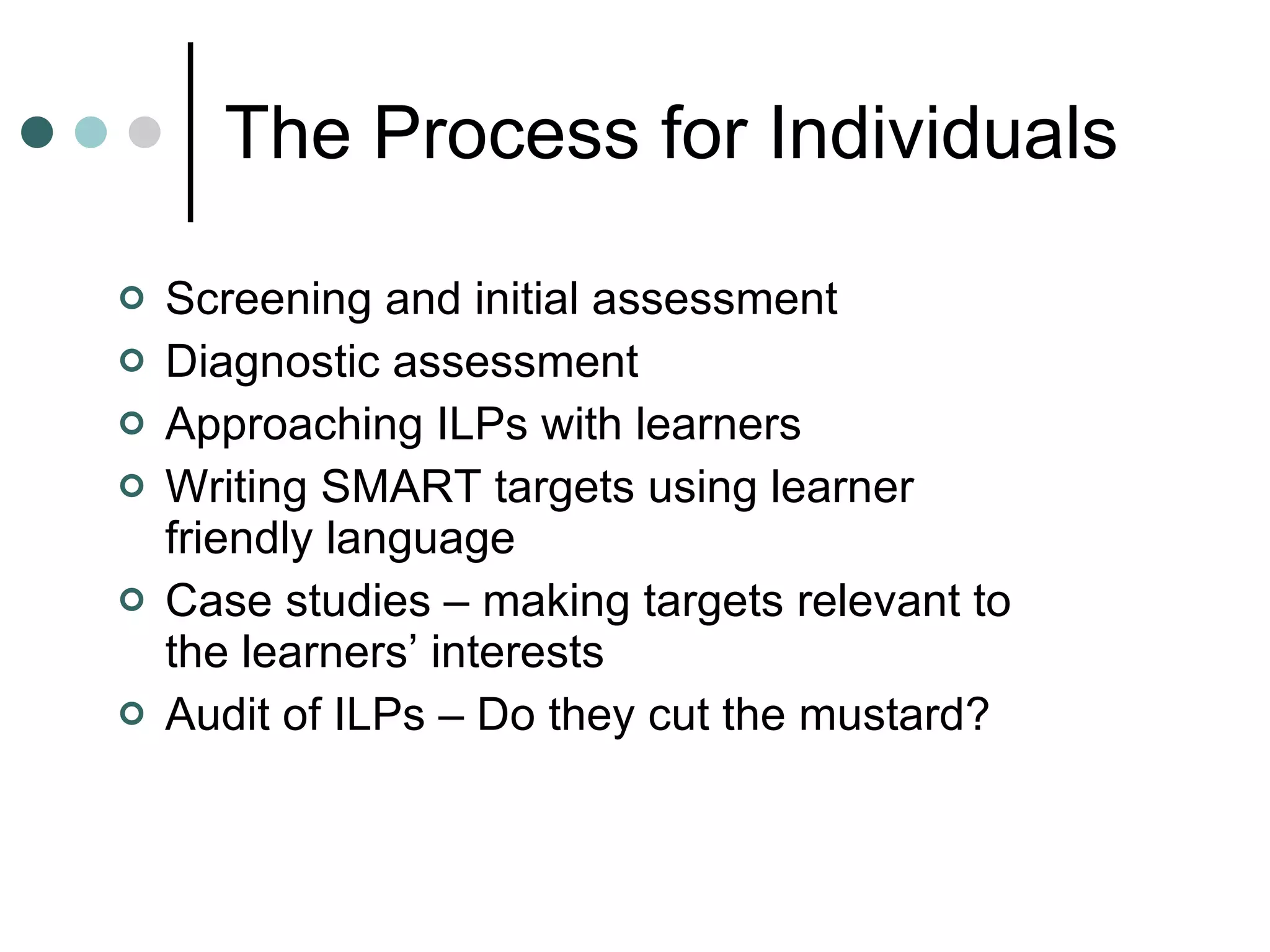 The Process for Individuals Screening and initial assessment Diagnostic assessment Approaching ILPs with learners Writing SMART targets using learner friendly language Case studies – making targets relevant to the learners’ interests Audit of ILPs – Do they cut the mustard? 