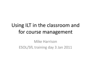 Using ILT in the classroom and
   for course management
            Mike Harrison
   ESOL/SfL training day 3 Jan 2011
 