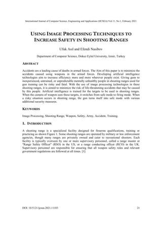 International Journal of Computer Science, Engineering and Applications (IJCSEA) Vol.11, No.1, February 2021
DOI: 10.5121/ijcsea.2021.11103 21
USING IMAGE PROCESSING TECHNIQUES TO
INCREASE SAFETY IN SHOOTING RANGES
Ufuk Asıl and Efendi Nasibov
Department of Computer Science, Dokuz Eylul University, Izmir, Turkey
ABSTRACT
Accidents are a leading cause of deaths in armed forces. The Aim of this paper is to minimize the
accidents caused using weapons in the armed forces. Developing artificial intelligence
technologies aim to increase efficiency more and more wherever people exist. Giving guns to
inexperienced, untrained, or unpredictable mentally unhealthy people in shooting ranges used for
gun training can be risky and fatal. With the use of image processing technologies in these
shooting ranges, it is aimed to minimize the risk of life-threatening accidents that may be caused
by this people. Artificial intelligence is trained for the targets to be used in shooting ranges.
When the camera of weapon sees these targets, it switches from safe mode to firing mode. When
a risky situation occurs in shooting range, the gun turns itself into safe mode with various
additional security measures.
KEYWORDS
Image Processing, Shooting Range, Weapon, Safety, Army, Accident, Training.
1. INTRODUCTION
A shooting range is a specialized facility designed for firearms qualifications, training or
practicing as shown Figure 1. Some shooting ranges are operated by military or law enforcement
agencies, though many ranges are privately owned and cater to recreational shooters. Each
facility is typically overseen by one or more supervisory personnel, called a range master or
"Range Safety Officer" (RSO) in the US, or a range conducting officer (RCO) in the UK.
Supervisory personnel are responsible for ensuring that all weapon safety rules and relevant
government regulations are followed at all times. [1]
 