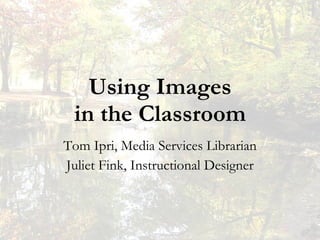 Using Images in the Classroom Tom Ipri, Media Services Librarian Juliet Fink, Instructional Designer 