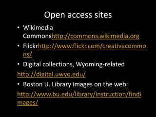 Open access sites
• Wikimedia
  Commonshttp://commons.wikimedia.org
• Flickrhttp://www.flickr.com/creativecommo
  ns/
• Digital collections, Wyoming-related
http://digital.uwyo.edu/
• Boston U. Library images on the web:
http://www.bu.edu/library/instruction/findi
mages/
 