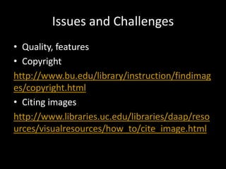 Issues and Challenges
• Quality, features
• Copyright
http://www.bu.edu/library/instruction/findimag
es/copyright.html
• Citing images
http://www.libraries.uc.edu/libraries/daap/reso
urces/visualresources/how_to/cite_image.html
 
