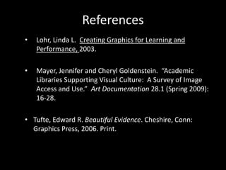 References
•   Lohr, Linda L. Creating Graphics for Learning and
    Performance, 2003.

•   Mayer, Jennifer and Cheryl Goldenstein. “Academic
    Libraries Supporting Visual Culture: A Survey of Image
    Access and Use.” Art Documentation 28.1 (Spring 2009):
    16-28.

• Tufte, Edward R. Beautiful Evidence. Cheshire, Conn:
  Graphics Press, 2006. Print.
 