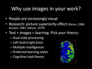 Why use images in your work?
• People are increasingly visual
• Research: picture superiority effect (Paivio, 1990;
  Kosslyn, 1981; Nelson, 1979)
• Text + images = learning. Pick your theory:
   – Dual code processing
   – Left brain/right brain
   – Multiple intelligences
   – Preferred learning styles
   – Cognitive load theory
 