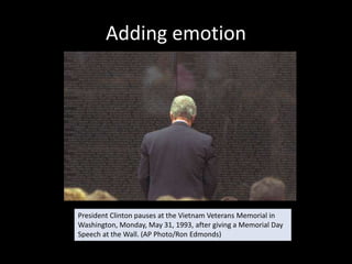 Adding emotion




President Clinton pauses at the Vietnam Veterans Memorial in
Washington, Monday, May 31, 1993, after giving a Memorial Day
Speech at the Wall. (AP Photo/Ron Edmonds)
 