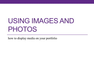 USING IMAGES AND
PHOTOS
how to display media on your portfolio

 