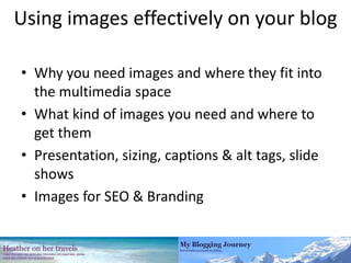 Using images effectively on your blog Why you need images and where they fit into the multimedia space What kind of images you need and where to get them Presentation, sizing, captions & alt tags, slide shows Images for SEO & Branding 