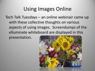 Using Images Online Tech Talk Tuesdays – an online webinair came up with these collective thoughts on various aspects of using images.  Screendumps of the elluminate whiteboard are displayed in this presentation. 