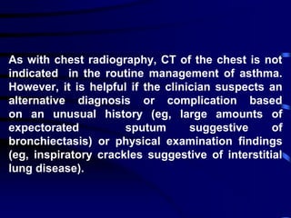 As with chest radiography, CT of the chest is not
indicated in the routine management of asthma.
However, it is helpful if the clinician suspects an
alternative diagnosis or complication based
on an unusual history (eg, large amounts of
expectorated sputum suggestive of
bronchiectasis) or physical examination findings
(eg, inspiratory crackles suggestive of interstitial
lung disease).
 