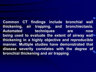 Common CT findings include bronchial wall
thickening, air trapping, and bronchiectasis.
Automated techniques are now
being used to evaluate the extent of airway wall
thickening in a highly objective and reproducible
manner. Multiple studies have demonstrated that
disease severity correlates with the degree of
bronchial thickening and air trapping.
 