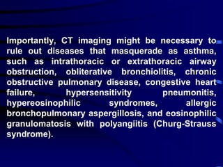 Importantly, CT imaging might be necessary to
rule out diseases that masquerade as asthma,
such as intrathoracic or extrathoracic airway
obstruction, obliterative bronchiolitis, chronic
obstructive pulmonary disease, congestive heart
failure, hypersensitivity pneumonitis,
hypereosinophilic syndromes, allergic
bronchopulmonary aspergillosis, and eosinophilic
granulomatosis with polyangiitis (Churg-Strauss
syndrome).
 