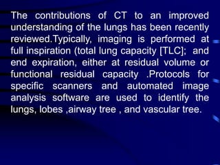 The contributions of CT to an improved
understanding of the lungs has been recently
reviewed.Typically, imaging is performed at
full inspiration (total lung capacity [TLC]; and
end expiration, either at residual volume or
functional residual capacity .Protocols for
specific scanners and automated image
analysis software are used to identify the
lungs, lobes ,airway tree , and vascular tree.
 