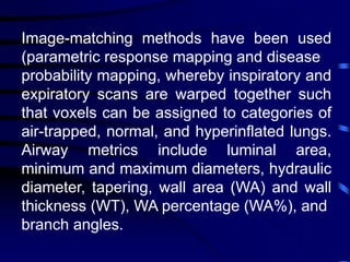 Image-matching methods have been used
(parametric response mapping and disease
probability mapping, whereby inspiratory and
expiratory scans are warped together such
that voxels can be assigned to categories of
air-trapped, normal, and hyperinflated lungs.
Airway metrics include luminal area,
minimum and maximum diameters, hydraulic
diameter, tapering, wall area (WA) and wall
thickness (WT), WA percentage (WA%), and
branch angles.
 