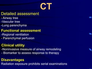 CT
Detailed assessment
- Airway tree
-Vascular tree
-Lung parenchyma
Functional assessment
-Regional ventilation
- Parenchymal perfusion
Clinical utility
-Noninvasive measure of airway remodeling
- Biomarker to assess response to therapy
Disavantages
Radiation exposure prohibits serial examinations
 