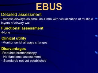 EBUS
Detailed assessment
- Access airways as small as 4 mm with visualization of multiple
layers of airway wall
Functional assessment
-None
Clinical utility
-Monitor serial airways changes
Disavantages
-Requires bronchoscopy
- No functional assessment
- Standards not yet established
 
