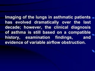 Imaging of the lungs in asthmatic patients
has evolved dramatically over the last
decade; however, the clinical diagnosis
of asthma is still based on a compatible
history, examination findings, and
evidence of variable airflow obstruction.
 