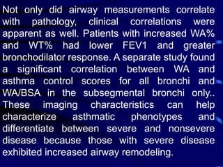 Not only did airway measurements correlate
with pathology, clinical correlations were
apparent as well. Patients with increased WA%
and WT% had lower FEV1 and greater
bronchodilator response. A separate study found
a significant correlation between WA and
asthma control scores for all bronchi and
WA/BSA in the subsegmental bronchi only..
These imaging characteristics can help
characterize asthmatic phenotypes and
differentiate between severe and nonsevere
disease because those with severe disease
exhibited increased airway remodeling.
 