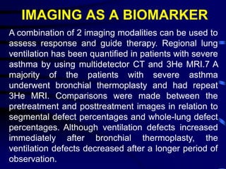 IMAGING AS A BIOMARKER
A combination of 2 imaging modalities can be used to
assess response and guide therapy. Regional lung
ventilation has been quantified in patients with severe
asthma by using multidetector CT and 3He MRI.7 A
majority of the patients with severe asthma
underwent bronchial thermoplasty and had repeat
3He MRI. Comparisons were made between the
pretreatment and posttreatment images in relation to
segmental defect percentages and whole-lung defect
percentages. Although ventilation defects increased
immediately after bronchial thermoplasty, the
ventilation defects decreased after a longer period of
observation.
 