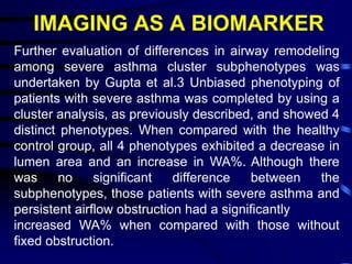 IMAGING AS A BIOMARKER
Further evaluation of differences in airway remodeling
among severe asthma cluster subphenotypes was
undertaken by Gupta et al.3 Unbiased phenotyping of
patients with severe asthma was completed by using a
cluster analysis, as previously described, and showed 4
distinct phenotypes. When compared with the healthy
control group, all 4 phenotypes exhibited a decrease in
lumen area and an increase in WA%. Although there
was no significant difference between the
subphenotypes, those patients with severe asthma and
persistent airflow obstruction had a significantly
increased WA% when compared with those without
fixed obstruction.
 