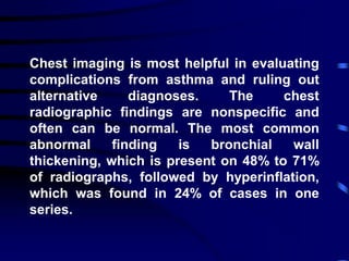 Chest imaging is most helpful in evaluating
complications from asthma and ruling out
alternative diagnoses. The chest
radiographic findings are nonspecific and
often can be normal. The most common
abnormal finding is bronchial wall
thickening, which is present on 48% to 71%
of radiographs, followed by hyperinflation,
which was found in 24% of cases in one
series.
 