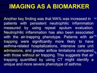 IMAGING AS A BIOMARKER
Another key finding was that WA% was increased in
patients with persistent neutrophilic inflammation
measured by using repeat sputum evaluation.
Neutrophilic inflammation has also been associated
with the air-trapping phenotype. Patients with air
trapping were significantly more likely to have
asthma-related hospitalizations, intensive care unit
admissions, and greater airflow limitations compared
with those without air trapping. This suggests that air
trapping quantified by using CT might identify a
unique and more severe phenotype of asthma.
 
