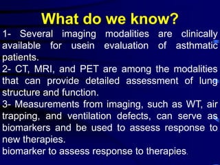 What do we know?
1- Several imaging modalities are clinically
available for usein evaluation of asthmatic
patients.
2- CT, MRI, and PET are among the modalities
that can provide detailed assessment of lung
structure and function.
3- Measurements from imaging, such as WT, air
trapping, and ventilation defects, can serve as
biomarkers and be used to assess response to
new therapies.
biomarker to assess response to therapies.
 