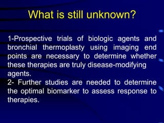 What is still unknown?
1-Prospective trials of biologic agents and
bronchial thermoplasty using imaging end
points are necessary to determine whether
these therapies are truly disease-modifying
agents.
2- Further studies are needed to determine
the optimal biomarker to assess response to
therapies.
 