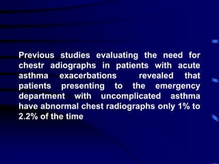 Previous studies evaluating the need for
chestr adiographs in patients with acute
asthma exacerbations revealed that
patients presenting to the emergency
department with uncomplicated asthma
have abnormal chest radiographs only 1% to
2.2% of the time
 