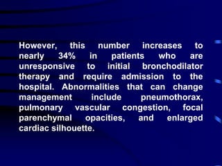 However, this number increases to
nearly 34% in patients who are
unresponsive to initial bronchodilator
therapy and require admission to the
hospital. Abnormalities that can change
management include pneumothorax,
pulmonary vascular congestion, focal
parenchymal opacities, and enlarged
cardiac silhouette.
 