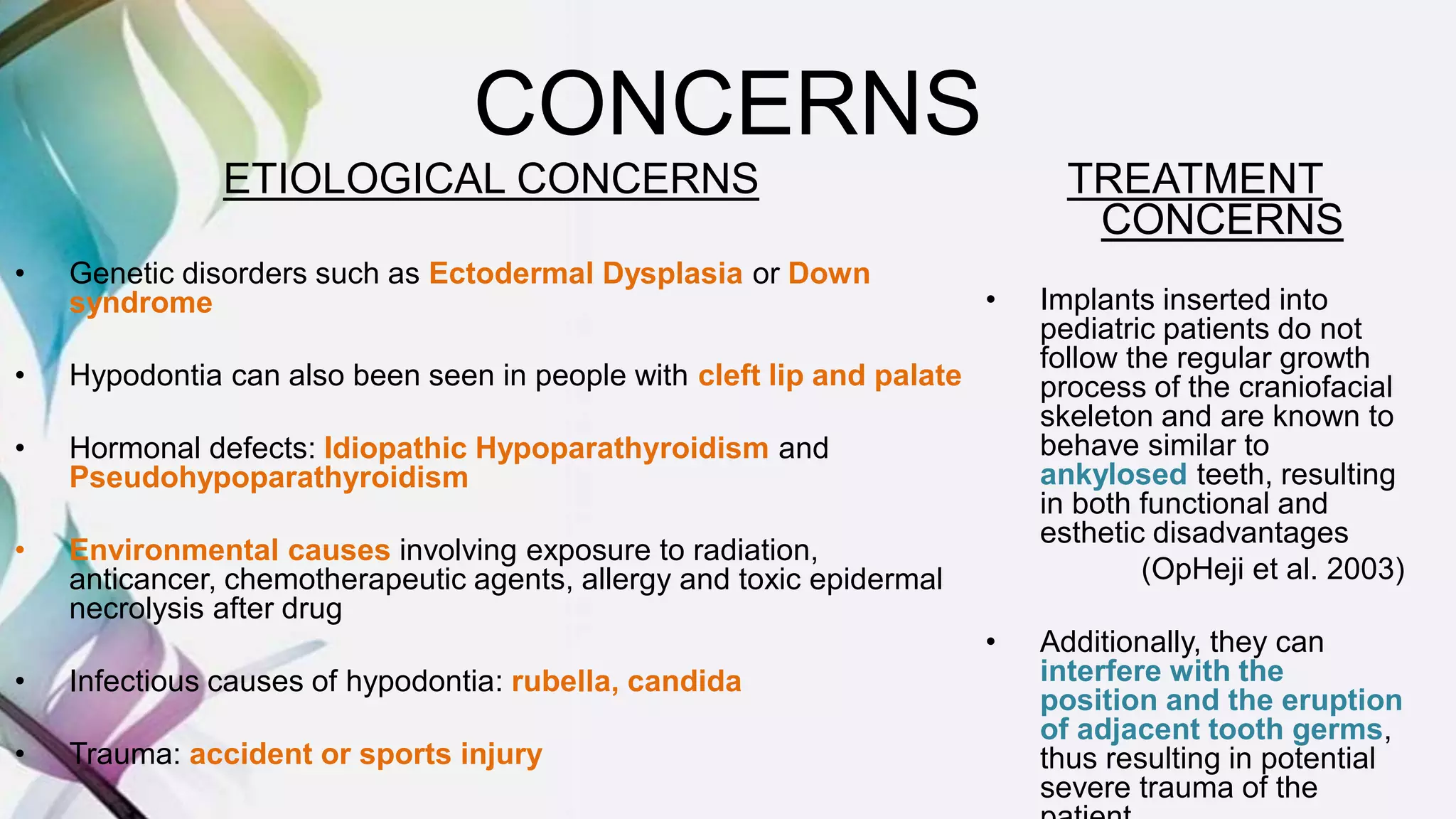 CONCERNS
ETIOLOGICAL CONCERNS
• Genetic disorders such as Ectodermal Dysplasia or Down
syndrome
• Hypodontia can also been seen in people with cleft lip and palate
• Hormonal defects: Idiopathic Hypoparathyroidism and
Pseudohypoparathyroidism
• Environmental causes involving exposure to radiation,
anticancer, chemotherapeutic agents, allergy and toxic epidermal
necrolysis after drug
• Infectious causes of hypodontia: rubella, candida
• Trauma: accident or sports injury
TREATMENT
CONCERNS
• Implants inserted into
pediatric patients do not
follow the regular growth
process of the craniofacial
skeleton and are known to
behave similar to
ankylosed teeth, resulting
in both functional and
esthetic disadvantages
(OpHeji et al. 2003)
• Additionally, they can
interfere with the
position and the eruption
of adjacent tooth germs,
thus resulting in potential
severe trauma of the
 